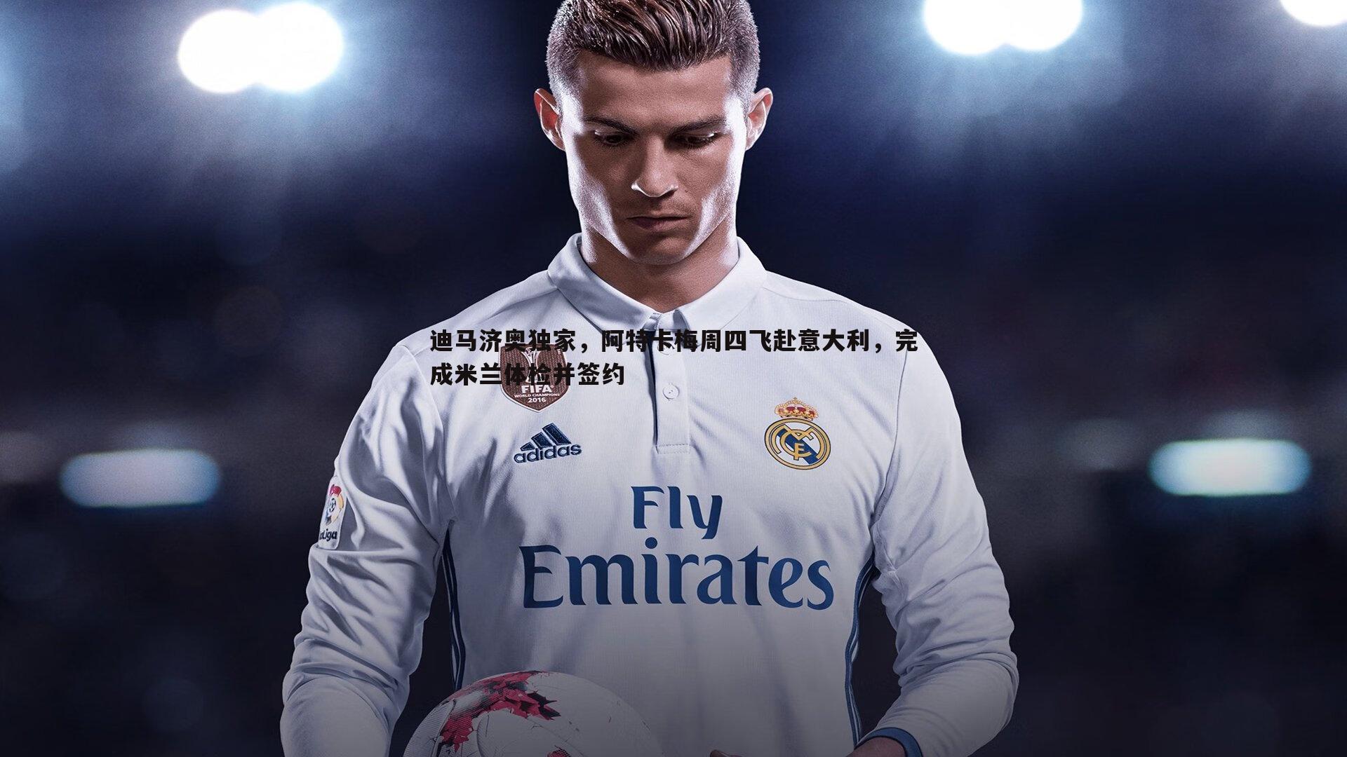 完美体育-迪马济奥独家，阿特卡梅周四飞赴意大利，完成米兰体检并签约